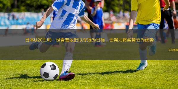 日本U20主帥：世青賽依舊以?shī)Z冠為目標(biāo)，會(huì)努力將劣勢(shì)變?yōu)閮?yōu)勢(shì)