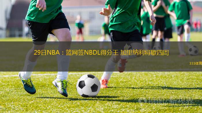 29日NBA：籃網(wǎng)簽NBDL得分王 加里納利將歇四周